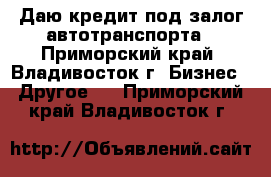 Даю кредит под залог автотранспорта - Приморский край, Владивосток г. Бизнес » Другое   . Приморский край,Владивосток г.